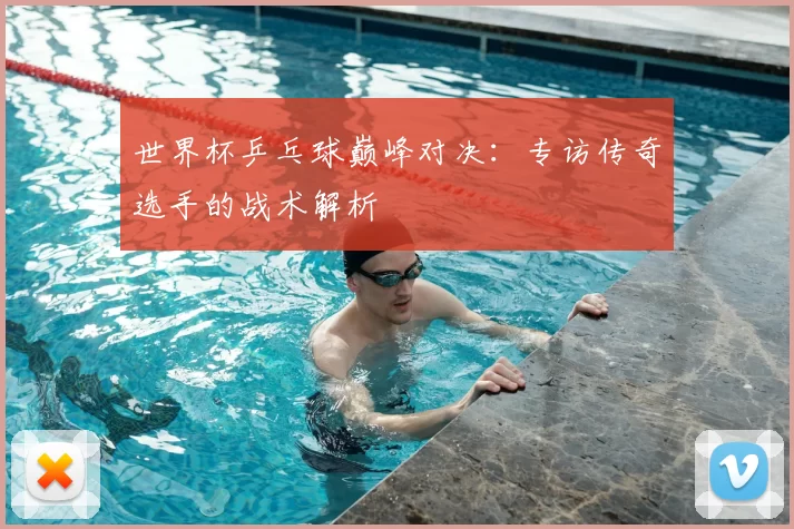 世界杯乒乓球巅峰对决:专访传奇选手的战术解析