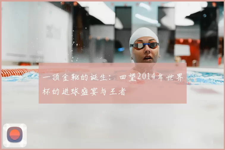 一顶金靴的诞生:回望2014年世界杯的进球盛宴与王者