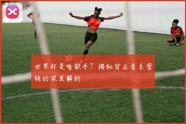 世界杯是啥歌手？揭秘背后音乐营销的深度解析