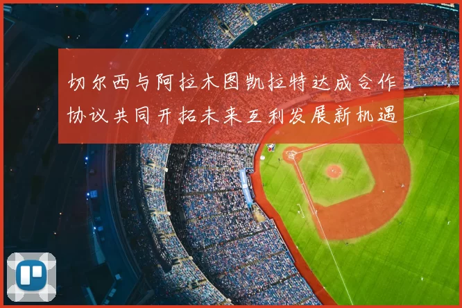 切尔西与阿拉木图凯拉特达成合作协议共同开拓未来互利发展新机遇
