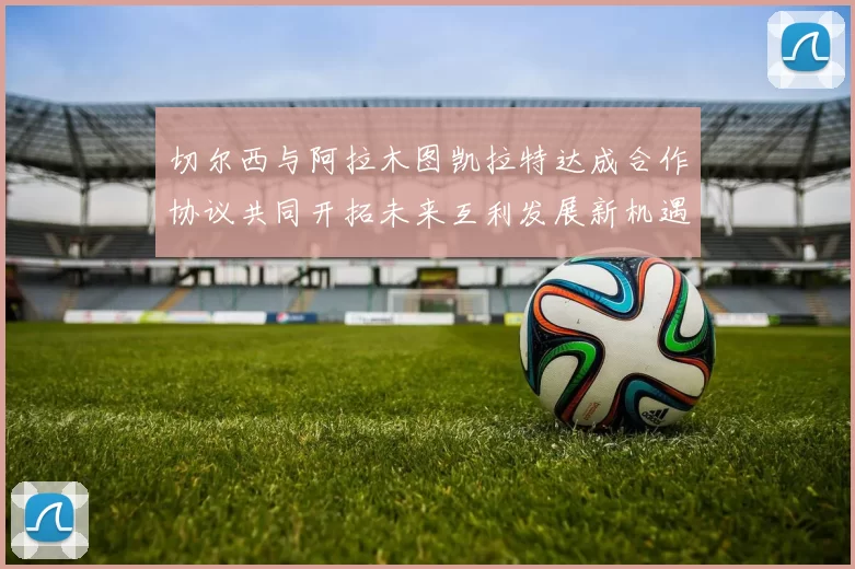 切尔西与阿拉木图凯拉特达成合作协议共同开拓未来互利发展新机遇