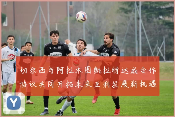 切尔西与阿拉木图凯拉特达成合作协议共同开拓未来互利发展新机遇