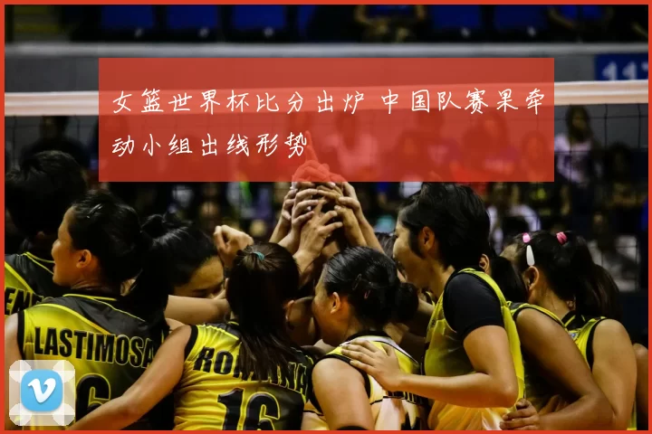 女篮世界杯比分出炉 中国队赛果牵动小组出线形势