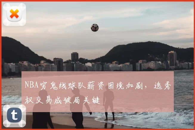 NBA穷鬼线球队薪资困境加剧,选秀权交易成破局关键
