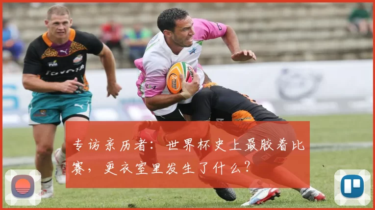专访亲历者：世界杯史上最胶着比赛，更衣室里发生了什么？