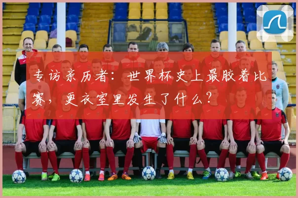 专访亲历者：世界杯史上最胶着比赛，更衣室里发生了什么？