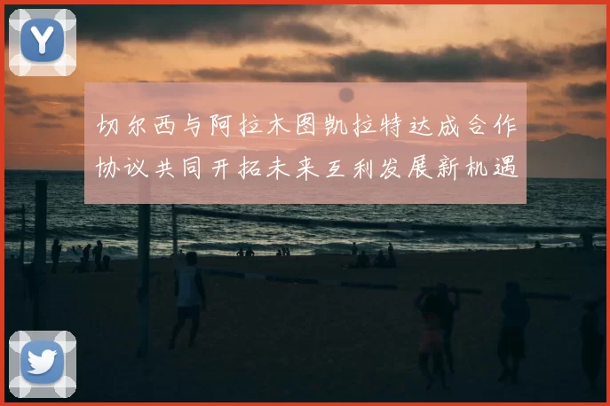 切尔西与阿拉木图凯拉特达成合作协议共同开拓未来互利发展新机遇