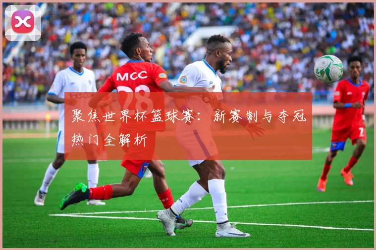 聚焦世界杯篮球赛:新赛制与夺冠热门全解析