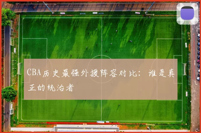 CBA历史最强外援阵容对比:谁是真正的统治者
