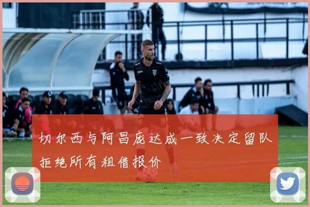 切尔西与阿昌庞达成一致决定留队拒绝所有租借报价