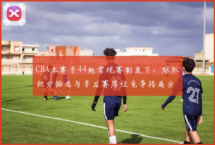 CBA本赛季44轮常规赛制度下,球队积分排名与季后赛席位竞争格局分析