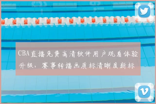 CBA直播免费高清软件用户观看体验升级,赛事转播画质标清晰度新标准