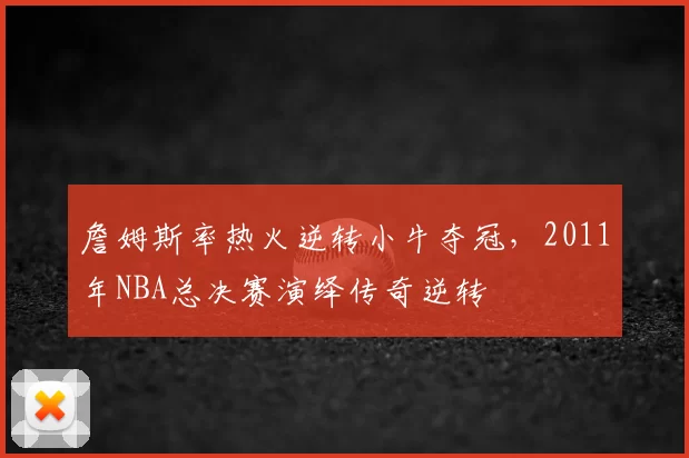 詹姆斯率热火逆转小牛夺冠,2011年NBA总决赛演绎传奇逆转