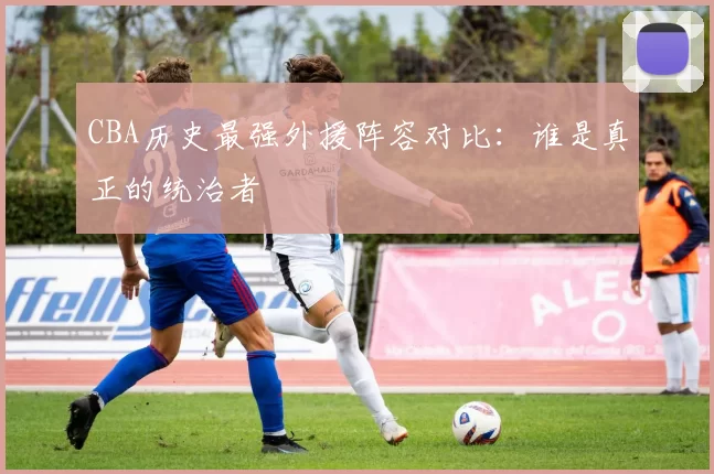 CBA历史最强外援阵容对比：谁是真正的统治者