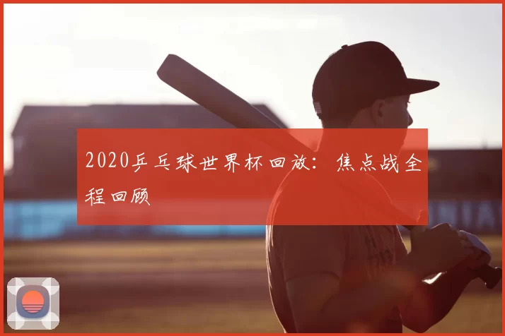 2020乒乓球世界杯回放:焦点战全程回顾