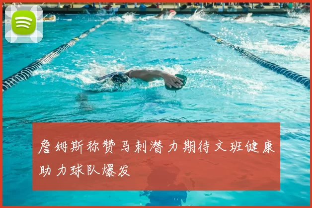 詹姆斯称赞马刺潜力期待文班健康助力球队爆发