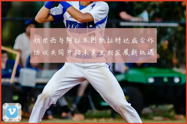 切尔西与阿拉木图凯拉特达成合作协议共同开拓未来互利发展新机遇