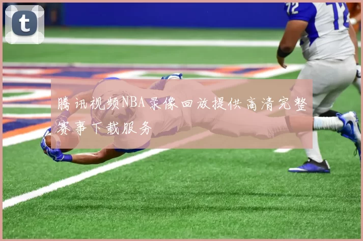 腾讯视频NBA录像回放提供高清完整赛事下载服务