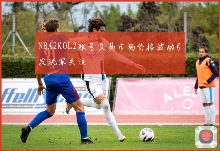 NBA2KOL2账号交易市场价格波动引发玩家关注