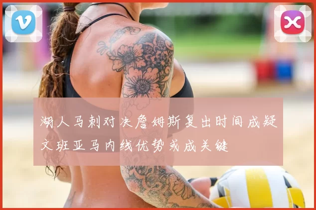 湖人马刺对决詹姆斯复出时间成疑文班亚马内线优势或成关键