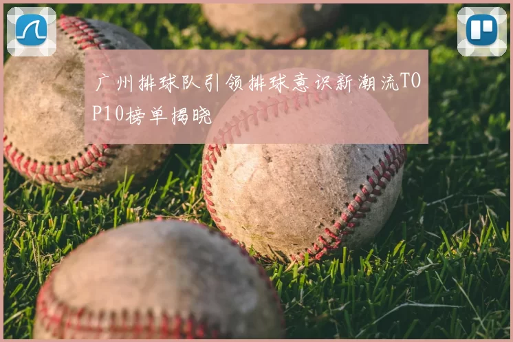 广州排球队引领排球意识新潮流TOP10榜单揭晓