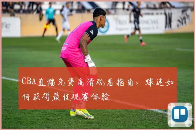 CBA直播免费高清观看指南,球迷如何获得最佳观赛体验