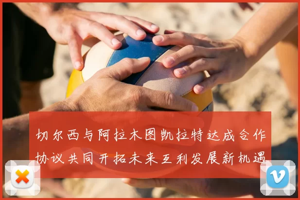 切尔西与阿拉木图凯拉特达成合作协议共同开拓未来互利发展新机遇