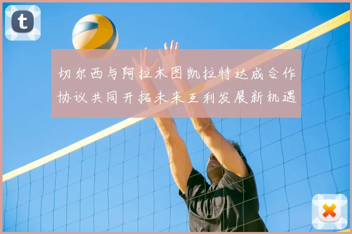 切尔西与阿拉木图凯拉特达成合作协议共同开拓未来互利发展新机遇