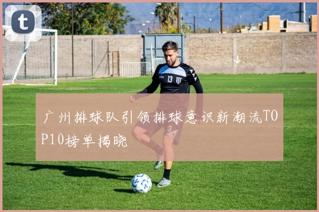 广州排球队引领排球意识新潮流TOP10榜单揭晓