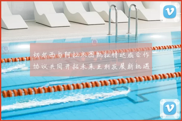 切尔西与阿拉木图凯拉特达成合作协议共同开拓未来互利发展新机遇