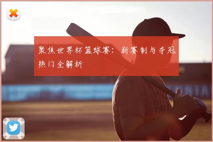 聚焦世界杯篮球赛:新赛制与夺冠热门全解析