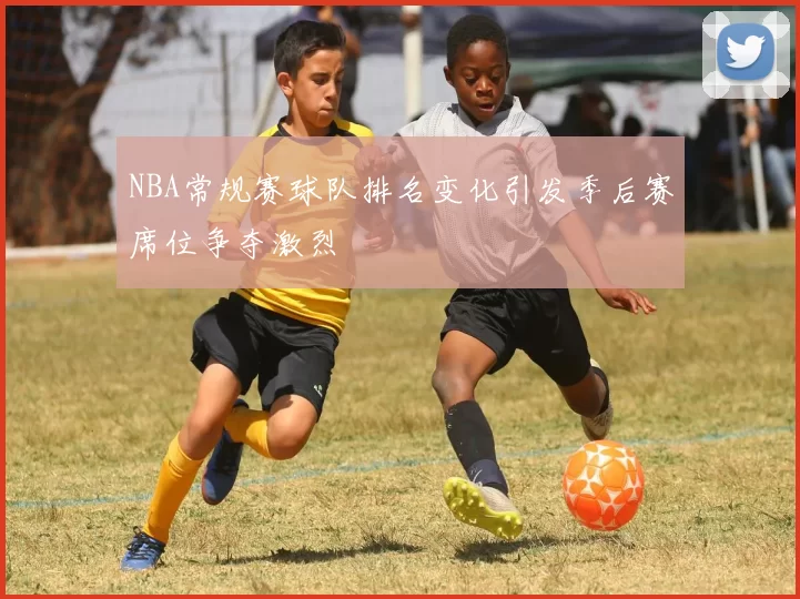 NBA常规赛球队排名变化引发季后赛席位争夺激烈