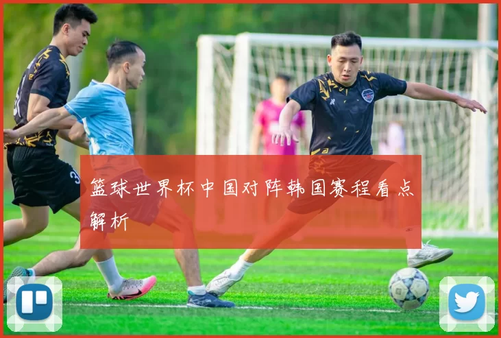 篮球世界杯中国对阵韩国赛程看点解析