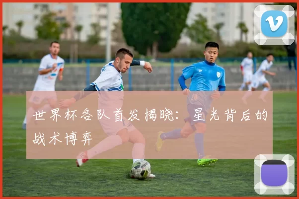 世界杯各队首发揭晓:星光背后的战术博弈