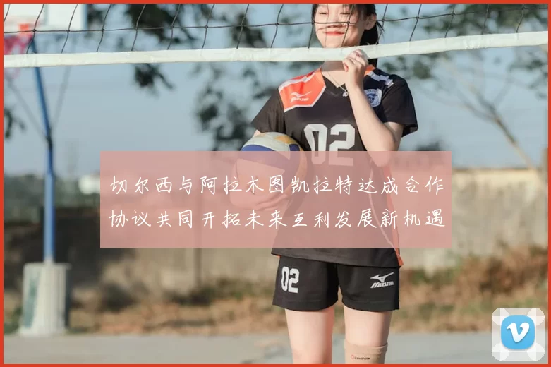 切尔西与阿拉木图凯拉特达成合作协议共同开拓未来互利发展新机遇