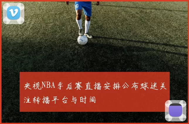 央视NBA季后赛直播安排公布球迷关注转播平台与时间