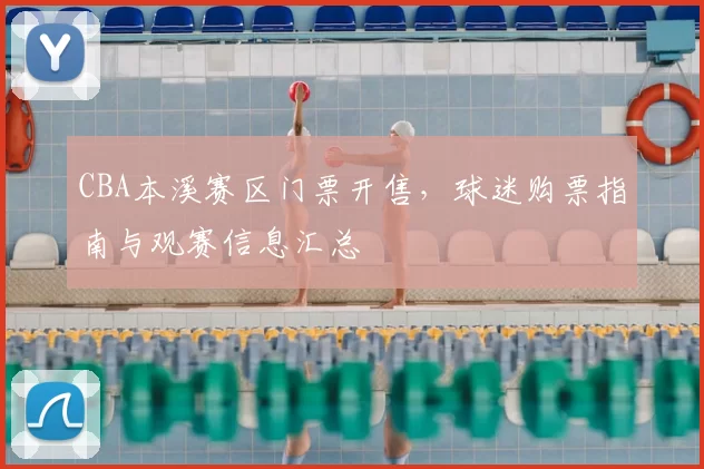 CBA本溪赛区门票开售,球迷购票指南与观赛信息汇总