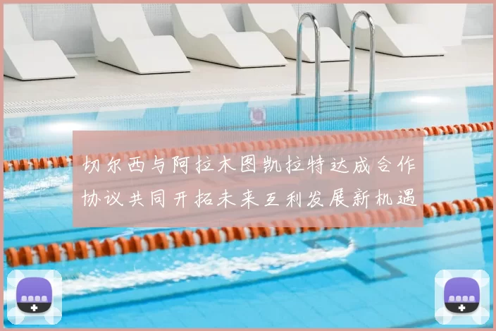 切尔西与阿拉木图凯拉特达成合作协议共同开拓未来互利发展新机遇