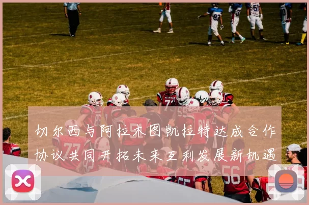 切尔西与阿拉木图凯拉特达成合作协议共同开拓未来互利发展新机遇