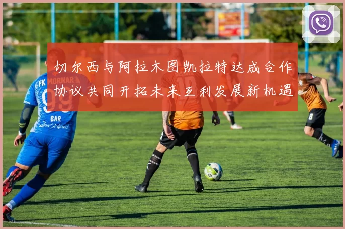 切尔西与阿拉木图凯拉特达成合作协议共同开拓未来互利发展新机遇