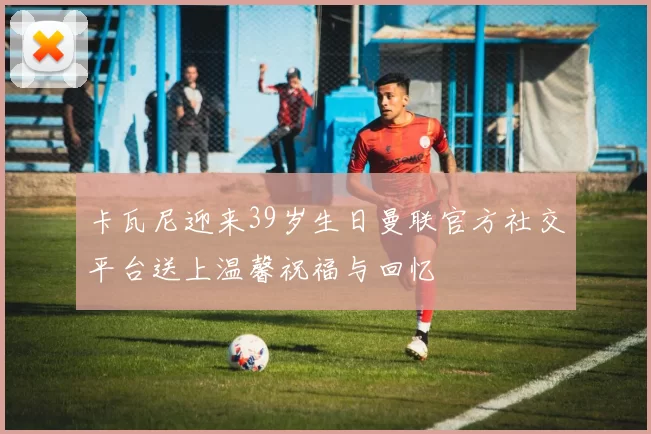 卡瓦尼迎来39岁生日曼联官方社交平台送上温馨祝福与回忆