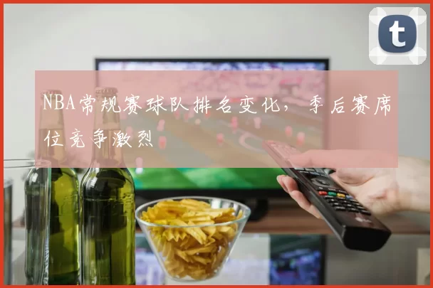 NBA常规赛球队排名变化,季后赛席位竞争激烈