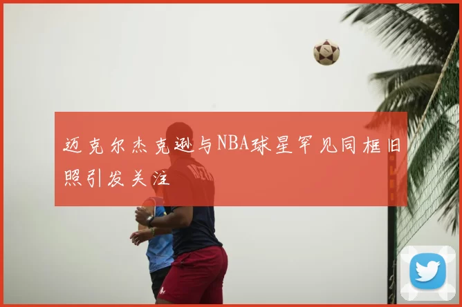 迈克尔杰克逊与NBA球星罕见同框旧照引发关注